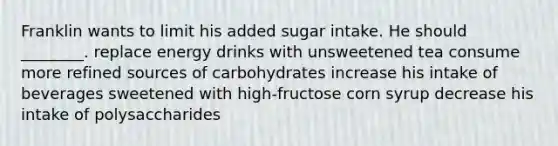 Franklin wants to limit his added sugar intake. He should ________. replace energy drinks with unsweetened tea consume more refined sources of carbohydrates increase his intake of beverages sweetened with high-fructose corn syrup decrease his intake of polysaccharides