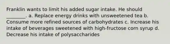 Franklin wants to limit his added sugar intake. He should ________. a. Replace energy drinks with unsweetened tea b. Consume more refined sources of carbohydrates c. Increase his intake of beverages sweetened with high-fructose corn syrup d. Decrease his intake of polysaccharides