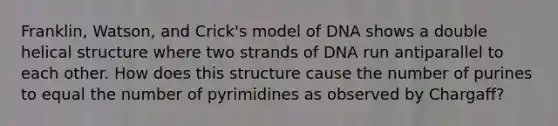 Franklin, Watson, and Crick's model of DNA shows a double helical structure where two strands of DNA run antiparallel to each other. How does this structure cause the number of purines to equal the number of pyrimidines as observed by Chargaff?