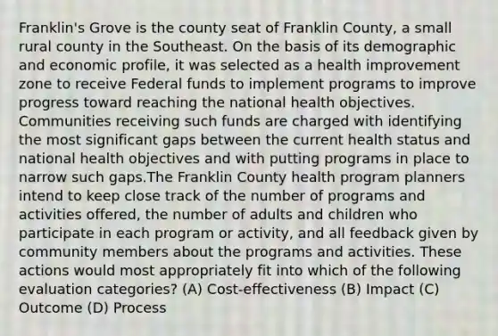 Franklin's Grove is the county seat of Franklin County, a small rural county in the Southeast. On the basis of its demographic and economic profile, it was selected as a health improvement zone to receive Federal funds to implement programs to improve progress toward reaching the national health objectives. Communities receiving such funds are charged with identifying the most significant gaps between the current health status and national health objectives and with putting programs in place to narrow such gaps.The Franklin County health program planners intend to keep close track of the number of programs and activities offered, the number of adults and children who participate in each program or activity, and all feedback given by community members about the programs and activities. These actions would most appropriately fit into which of the following evaluation categories? (A) Cost-effectiveness (B) Impact (C) Outcome (D) Process