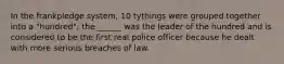 In the frankpledge system, 10 tythings were grouped together into a "hundred"; the ______ was the leader of the hundred and is considered to be the first real police officer because he dealt with more serious breaches of law.