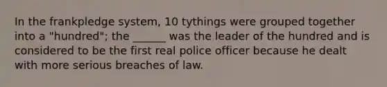 In the frankpledge system, 10 tythings were grouped together into a "hundred"; the ______ was the leader of the hundred and is considered to be the first real police officer because he dealt with more serious breaches of law.