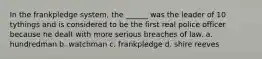 In the frankpledge system, the ______ was the leader of 10 tythings and is considered to be the first real police officer because he dealt with more serious breaches of law. a. hundredman b. watchman c. frankpledge d. shire reeves