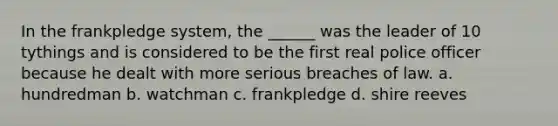 In the frankpledge system, the ______ was the leader of 10 tythings and is considered to be the first real police officer because he dealt with more serious breaches of law. a. hundredman b. watchman c. frankpledge d. shire reeves