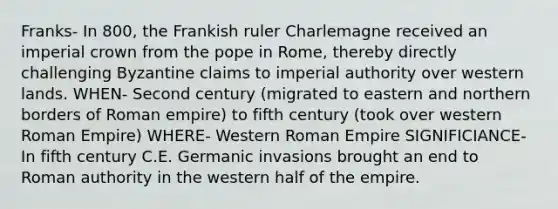 Franks- In 800, the Frankish ruler Charlemagne received an imperial crown from the pope in Rome, thereby directly challenging Byzantine claims to imperial authority over western lands. WHEN- Second century (migrated to eastern and northern borders of Roman empire) to fifth century (took over western Roman Empire) WHERE- Western Roman Empire SIGNIFICIANCE- In fifth century C.E. Germanic invasions brought an end to Roman authority in the western half of the empire.