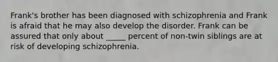 Frank's brother has been diagnosed with schizophrenia and Frank is afraid that he may also develop the disorder. Frank can be assured that only about _____ percent of non-twin siblings are at risk of developing schizophrenia.