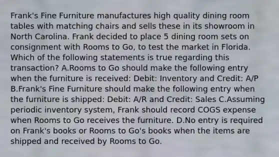 Frank's Fine Furniture manufactures high quality dining room tables with matching chairs and sells these in its showroom in North Carolina. Frank decided to place 5 dining room sets on consignment with Rooms to Go, to test the market in Florida. Which of the following statements is true regarding this transaction? A.Rooms to Go should make the following entry when the furniture is received: Debit: Inventory and Credit: A/P B.Frank's Fine Furniture should make the following entry when the furniture is shipped: Debit: A/R and Credit: Sales C.Assuming periodic inventory system, Frank should record COGS expense when Rooms to Go receives the furniture. D.No entry is required on Frank's books or Rooms to Go's books when the items are shipped and received by Rooms to Go.