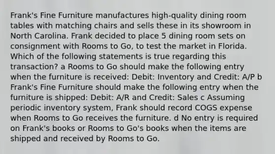 Frank's Fine Furniture manufactures high-quality dining room tables with matching chairs and sells these in its showroom in North Carolina. Frank decided to place 5 dining room sets on consignment with Rooms to Go, to test the market in Florida. Which of the following statements is true regarding this transaction? a Rooms to Go should make the following entry when the furniture is received: Debit: Inventory and Credit: A/P b Frank's Fine Furniture should make the following entry when the furniture is shipped: Debit: A/R and Credit: Sales c Assuming periodic inventory system, Frank should record COGS expense when Rooms to Go receives the furniture. d No entry is required on Frank's books or Rooms to Go's books when the items are shipped and received by Rooms to Go.