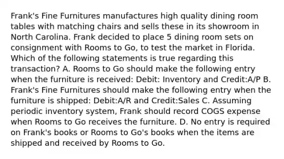 Frank's Fine Furnitures manufactures high quality dining room tables with matching chairs and sells these in its showroom in North Carolina. Frank decided to place 5 dining room sets on consignment with Rooms to Go, to test the market in Florida. Which of the following statements is true regarding this transaction? A. Rooms to Go should make the following entry when the furniture is received: Debit: Inventory and Credit:A/P B. Frank's Fine Furnitures should make the following entry when the furniture is shipped: Debit:A/R and Credit:Sales C. Assuming periodic inventory system, Frank should record COGS expense when Rooms to Go receives the furniture. D. No entry is required on Frank's books or Rooms to Go's books when the items are shipped and received by Rooms to Go.