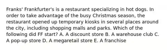 Franks' Frankfurter's is a restaurant specializing in hot dogs. In order to take advantage of the busy Christmas season, the restaurant opened up temporary kiosks in several places around the city, including shopping malls and parks. Which of the following did FF start? A. A discount store B. A warehouse club C. A pop-up store D. A megaretail store E. A franchise