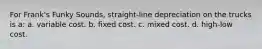 For Frank's Funky Sounds, straight-line depreciation on the trucks is a: a. variable cost. b. fixed cost. c. mixed cost. d. high-low cost.