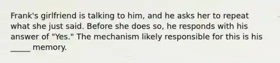 Frank's girlfriend is talking to him, and he asks her to repeat what she just said. Before she does so, he responds with his answer of "Yes." The mechanism likely responsible for this is his _____ memory.