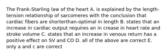 The Frank-Starling law of the heart A. is explained by the length-tension relationship of sarcomeres with the conclusion that cardiac fibers are shorterthan-optimal in length B. states that an increase in cardiac output requires an in crease in heart rate and stroke volume C. states that an increase in venous return has a positive effect on SV and CO D. all of the above are correct E. only a and c are correct