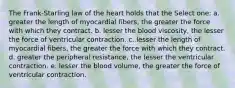 The Frank-Starling law of the heart holds that the Select one: a. greater the length of myocardial fibers, the greater the force with which they contract. b. lesser the blood viscosity, the lesser the force of ventricular contraction. c. lesser the length of myocardial fibers, the greater the force with which they contract. d. greater the peripheral resistance, the lesser the ventricular contraction. e. lesser the blood volume, the greater the force of ventricular contraction.