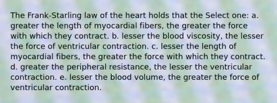 The Frank-Starling law of the heart holds that the Select one: a. greater the length of myocardial fibers, the greater the force with which they contract. b. lesser the blood viscosity, the lesser the force of ventricular contraction. c. lesser the length of myocardial fibers, the greater the force with which they contract. d. greater the peripheral resistance, the lesser the ventricular contraction. e. lesser the blood volume, the greater the force of ventricular contraction.