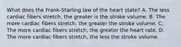 What does the Frank-Starling law of the heart state? A. The less cardiac fibers stretch, the greater is the stroke volume. B. The more cardiac fibers stretch, the greater the stroke volume. C. The more cardiac fibers stretch, the greater the heart rate. D. The more cardiac fibers stretch, the less the stroke volume.