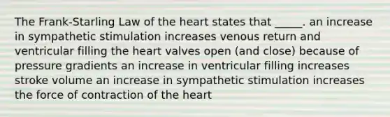 The Frank-Starling Law of <a href='https://www.questionai.com/knowledge/kya8ocqc6o-the-heart' class='anchor-knowledge'>the heart</a> states that _____. an increase in sympathetic stimulation increases venous return and ventricular filling the heart valves open (and close) because of pressure gradients an increase in ventricular filling increases stroke volume an increase in sympathetic stimulation increases the force of contraction of the heart