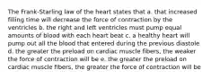 The Frank-Starling law of the heart states that a. that increased filling time will decrease the force of contraction by the ventricles b. the right and left ventricles must pump equal amounts of blood with each heart beat c. a healthy heart will pump out all the blood that entered during the previous diastole d. the greater the preload on cardiac muscle fibers, the weaker the force of contraction will be e. the greater the preload on cardiac muscle fibers, the greater the force of contraction will be