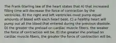 The Frank-Starling law of the heart states that A) that increased filling time will decrease the force of contraction by the ventricles. B) the right and left ventricles must pump equal amounts of blood with each heart beat. C) a healthy heart will pump out all the blood that entered during the previous diastole. D) the greater the preload on cardiac muscle fibers, the weaker the force of contraction will be. E) the greater the preload on cardiac muscle fibers, the greater the force of contraction will be.