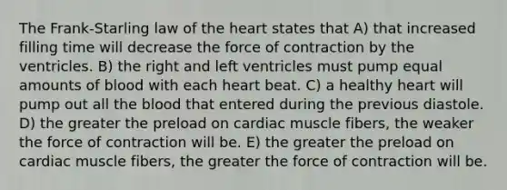 The Frank-Starling law of the heart states that A) that increased filling time will decrease the force of contraction by the ventricles. B) the right and left ventricles must pump equal amounts of blood with each heart beat. C) a healthy heart will pump out all the blood that entered during the previous diastole. D) the greater the preload on cardiac muscle fibers, the weaker the force of contraction will be. E) the greater the preload on cardiac muscle fibers, the greater the force of contraction will be.