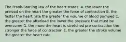 The Frank-Starling law of the heart states: A. the lower the preload on the heart the greater the force of contraction B. the faster the heart rate the greater the volume of blood pumped C. the greater the afterload the lower the pressure that must be overcome D. the more the heart is stretched pre-contraction the stronger the force of contraction E. the greater the stroke volume the greater the heart rate