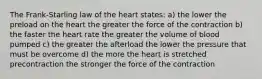 The Frank-Starling law of the heart states: a) the lower the preload on the heart the greater the force of the contraction b) the faster the heart rate the greater the volume of blood pumped c) the greater the afterload the lower the pressure that must be overcome d) the more the heart is stretched precontraction the stronger the force of the contraction