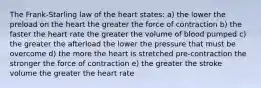 The Frank-Starling law of the heart states: a) the lower the preload on the heart the greater the force of contraction b) the faster the heart rate the greater the volume of blood pumped c) the greater the afterload the lower the pressure that must be overcome d) the more the heart is stretched pre-contraction the stronger the force of contraction e) the greater the stroke volume the greater the heart rate