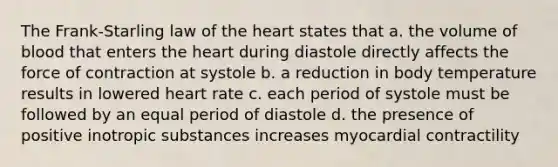 The Frank-Starling law of the heart states that a. the volume of blood that enters the heart during diastole directly affects the force of contraction at systole b. a reduction in body temperature results in lowered heart rate c. each period of systole must be followed by an equal period of diastole d. the presence of positive inotropic substances increases myocardial contractility