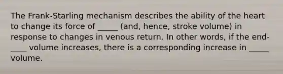 The Frank-Starling mechanism describes the ability of the heart to change its force of _____ (and, hence, stroke volume) in response to changes in venous return. In other words, if the end-____ volume increases, there is a corresponding increase in _____ volume.