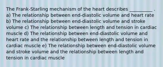 The Frank-Starling mechanism of the heart describes __________ . a) The relationship between end-diastolic volume and heart rate b) The relationship between end-diastolic volume and stroke volume c) The relationship between length and tension in cardiac muscle d) The relationship between end-diastolic volume and heart rate and the relationship between length and tension in cardiac muscle e) The relationship between end-diastolic volume and stroke volume and the relationship between length and tension in cardiac muscle