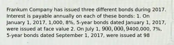 Frankum Company has issued three different bonds during 2017. Interest is payable annually on each of these bonds: 1. On January 1, 2017, 1,000, 8%, 5-year bonds dated January 1, 2017, were issued at face value 2. On July 1, 900,000, 9%, 5-year bonds dated July 1, 2017, were issued at 102 3. On September 1,400,000, 7%, 5-year bonds dated September 1, 2017, were issued at 98