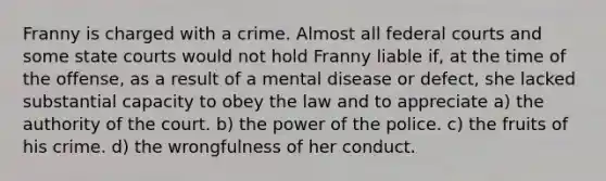 Franny is charged with a crime. Almost all federal courts and some state courts would not hold Franny liable if, at the time of the offense, as a result of a mental disease or defect, she lacked substantial capacity to obey the law and to appreciate a) the authority of the court. b) the power of the police. c) the fruits of his crime. d) the wrongfulness of her conduct.