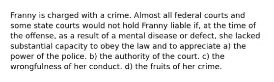 Franny is charged with a crime. Almost all federal courts and some state courts would not hold Franny liable if, at the time of the offense, as a result of a mental disease or defect, she lacked substantial capacity to obey the law and to appreciate a) the power of the police. b) the authority of the court. c) the wrongfulness of her conduct. d) the fruits of her crime.