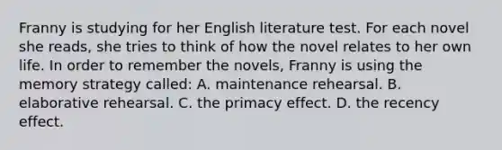 Franny is studying for her English literature test. For each novel she reads, she tries to think of how the novel relates to her own life. In order to remember the novels, Franny is using the memory strategy called: A. maintenance rehearsal. B. elaborative rehearsal. C. the primacy effect. D. the recency effect.