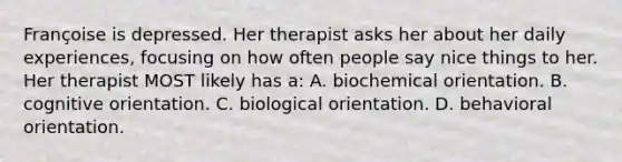 Françoise is depressed. Her therapist asks her about her daily experiences, focusing on how often people say nice things to her. Her therapist MOST likely has a: A. biochemical orientation. B. cognitive orientation. C. biological orientation. D. behavioral orientation.