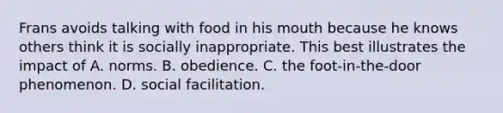 Frans avoids talking with food in his mouth because he knows others think it is socially inappropriate. This best illustrates the impact of A. norms. B. obedience. C. the foot-in-the-door phenomenon. D. social facilitation.