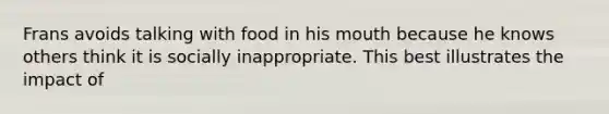 Frans avoids talking with food in his mouth because he knows others think it is socially inappropriate. This best illustrates the impact of