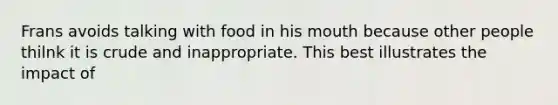 Frans avoids talking with food in his mouth because other people thilnk it is crude and inappropriate. This best illustrates the impact of