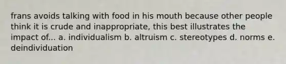 frans avoids talking with food in his mouth because other people think it is crude and inappropriate, this best illustrates the impact of... a. individualism b. altruism c. stereotypes d. norms e. deindividuation