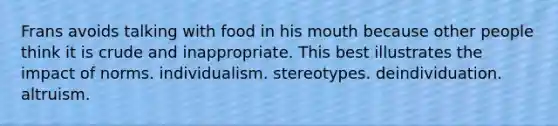 Frans avoids talking with food in his mouth because other people think it is crude and inappropriate. This best illustrates the impact of norms. individualism. stereotypes. deindividuation. altruism.