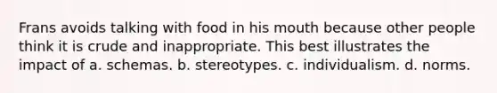 Frans avoids talking with food in his mouth because other people think it is crude and inappropriate. This best illustrates the impact of a. schemas. b. stereotypes. c. individualism. d. norms.