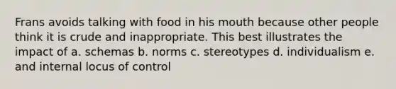 Frans avoids talking with food in his mouth because other people think it is crude and inappropriate. This best illustrates the impact of a. schemas b. norms c. stereotypes d. individualism e. and internal locus of control