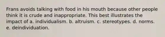 Frans avoids talking with food in his mouth because other people think it is crude and inappropriate. This best illustrates the impact of a. individualism. b. altruism. c. stereotypes. d. norms. e. deindividuation.