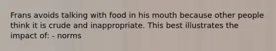 Frans avoids talking with food in his mouth because other people think it is crude and inappropriate. This best illustrates the impact of: - norms