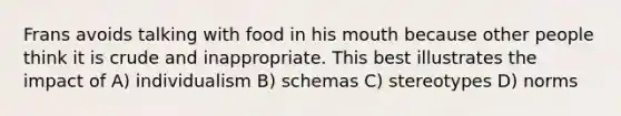 Frans avoids talking with food in his mouth because other people think it is crude and inappropriate. This best illustrates the impact of A) individualism B) schemas C) stereotypes D) norms