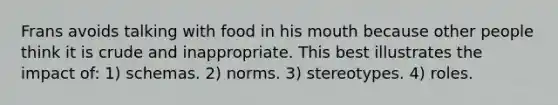 Frans avoids talking with food in his mouth because other people think it is crude and inappropriate. This best illustrates the impact of: 1) schemas. 2) norms. 3) stereotypes. 4) roles.