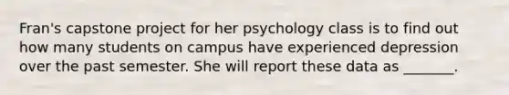 Fran's capstone project for her psychology class is to find out how many students on campus have experienced depression over the past semester. She will report these data as _______.