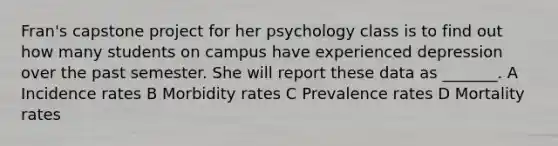 Fran's capstone project for her psychology class is to find out how many students on campus have experienced depression over the past semester. She will report these data as _______. A Incidence rates B Morbidity rates C Prevalence rates D Mortality rates