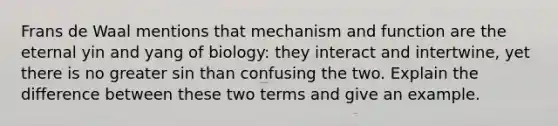 Frans de Waal mentions that mechanism and function are the eternal yin and yang of biology: they interact and intertwine, yet there is no greater sin than confusing the two. Explain the difference between these two terms and give an example.