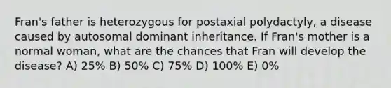 Fran's father is heterozygous for postaxial polydactyly, a disease caused by autosomal dominant inheritance. If Fran's mother is a normal woman, what are the chances that Fran will develop the disease? A) 25% B) 50% C) 75% D) 100% E) 0%